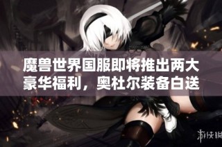 魔兽世界国服即将推出两大豪华福利，奥杜尔装备白送！