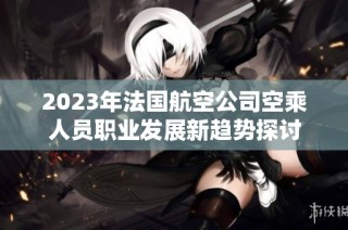 2023年法国航空公司空乘人员职业发展新趋势探讨
