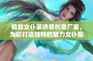 精致女仆装诱惑创意厂家，为您打造独特的魅力女仆服饰及服务体验