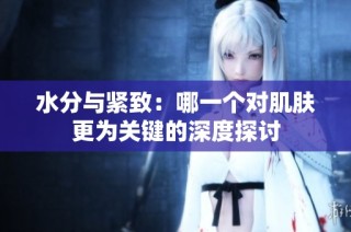 水分与紧致：哪一个对肌肤更为关键的深度探讨