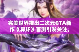 完美世界推出二次元GTA新作《异环》首测引发关注，网易面临巨大的市场压力