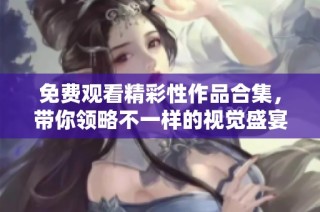 免费观看精彩性作品合集，带你领略不一样的视觉盛宴