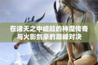 在诸天之中崛起的神魔传奇与火影剑豪的巅峰对决