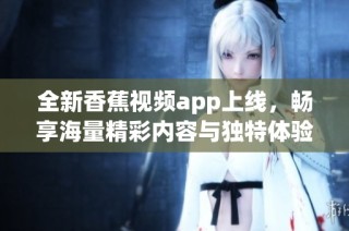 全新香蕉视频app上线，畅享海量精彩内容与独特体验