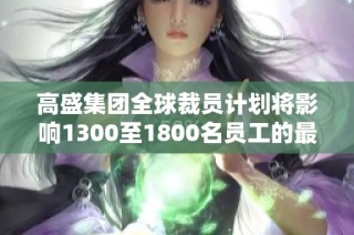 高盛集团全球裁员计划将影响1300至1800名员工的最新消息