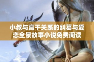 小叔与高干关系的纠葛与爱恋全景故事小说免费阅读