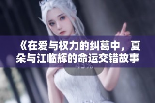 《在爱与权力的纠葛中，夏朵与江临辉的命运交错故事》