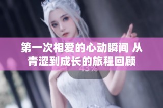 第一次相爱的心动瞬间 从青涩到成长的旅程回顾