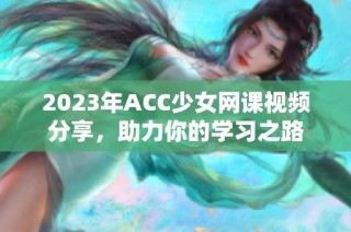 2023年ACC少女网课视频分享，助力你的学习之路