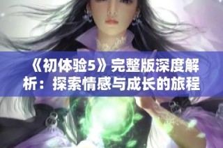 《初体验5》完整版深度解析：探索情感与成长的旅程新篇章