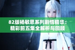 82版杨敏思系列剧情精华：精彩前五集全解析与回顾