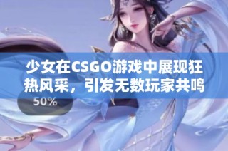 少女在CSGO游戏中展现狂热风采，引发无数玩家共鸣和关注