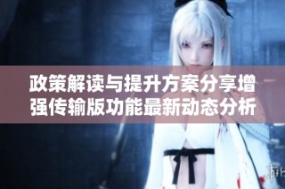 政策解读与提升方案分享增强传输版功能最新动态分析