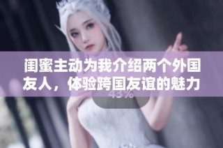 闺蜜主动为我介绍两个外国友人，体验跨国友谊的魅力
