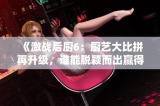 《激战后厨6：厨艺大比拼再升级，谁能脱颖而出赢得胜利》