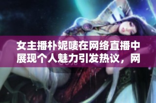 女主播朴妮唛在网络直播中展现个人魅力引发热议，网友纷纷参与讨论