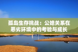 孤岛生存挑战：公媳关系在恶劣环境中的考验与成长