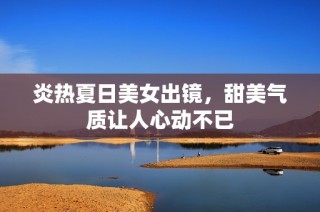炎热夏日美女出镜，甜美气质让人心动不已