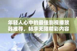 年轻人心中的最佳影视播放器推荐，畅享无限精彩内容