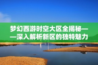 梦幻西游时空大区全揭秘——深入解析新区的独特魅力与实用攻略