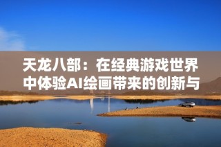 天龙八部：在经典游戏世界中体验AI绘画带来的创新与视觉盛宴