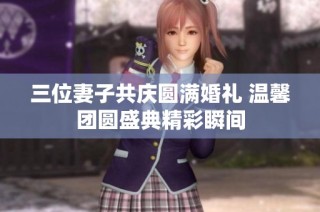 三位妻子共庆圆满婚礼 温馨团圆盛典精彩瞬间