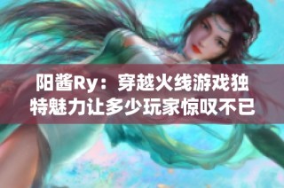 阳酱Ry：穿越火线游戏独特魅力让多少玩家惊叹不已
