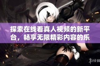 探索在线看真人视频的新平台，畅享无限精彩内容的乐趣
