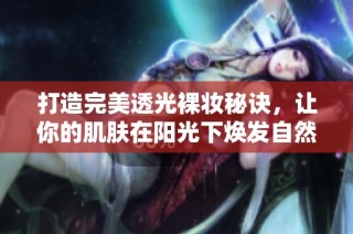 打造完美透光裸妆秘诀，让你的肌肤在阳光下焕发自然光泽