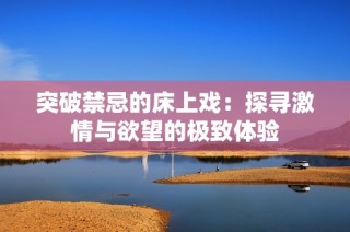 突破禁忌的床上戏：探寻激情与欲望的极致体验