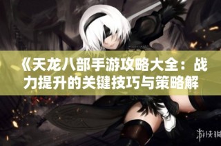 《天龙八部手游攻略大全：战力提升的关键技巧与策略解析》