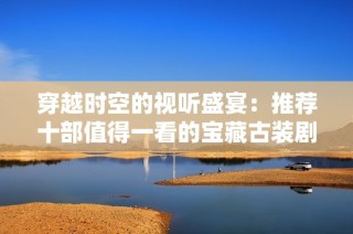 穿越时空的视听盛宴：推荐十部值得一看的宝藏古装剧