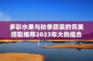 多彩水果与秋季蔬菜的完美搭配推荐2023年大热组合