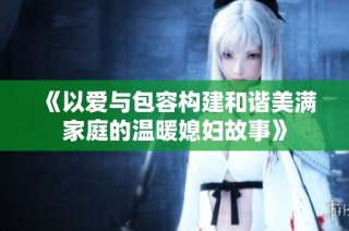 《以爱与包容构建和谐美满家庭的温暖媳妇故事》