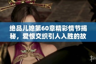 绝品儿媳第60章精彩情节揭秘，爱恨交织引人入胜的故事发展