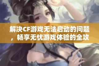 解决CF游戏无法启动的问题，畅享无忧游戏体验的全攻略