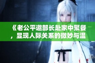《老公平邀部长赴家中聚餐，显现人际关系的微妙与温馨》