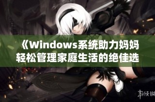 《Windows系统助力妈妈轻松管理家庭生活的绝佳选择》