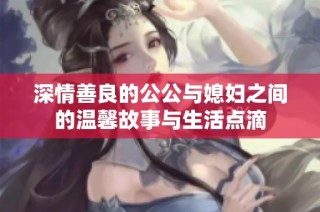 深情善良的公公与媳妇之间的温馨故事与生活点滴