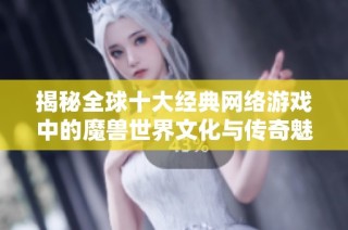 揭秘全球十大经典网络游戏中的魔兽世界文化与传奇魅力