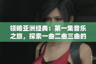 领略亚洲经典：第一集音乐之旅，探索一曲二曲三曲的魅力