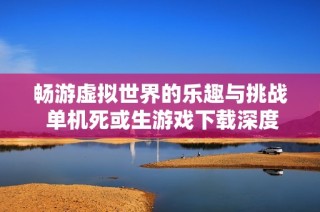 畅游虚拟世界的乐趣与挑战 单机死或生游戏下载深度解析