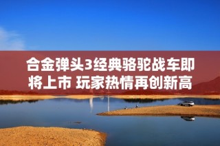 合金弹头3经典骆驼战车即将上市 玩家热情再创新高！