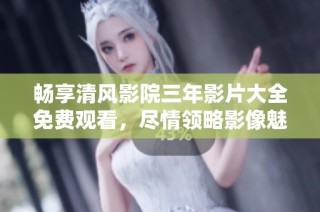 畅享清风影院三年影片大全免费观看，尽情领略影像魅力
