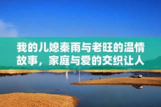 我的儿媳秦雨与老旺的温情故事，家庭与爱的交织让人动容