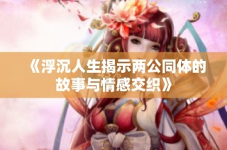 《浮沉人生揭示两公同体的故事与情感交织》