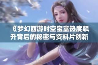 《梦幻西游时空宝盒热度飙升背后的秘密与资料片创新魅力》