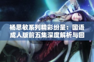 杨思敏系列精彩纷呈：国语成人版前五集深度解析与回顾