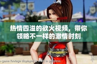 热情四溢的欲火视频，带你领略不一样的激情时刻