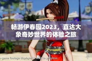 畅游伊春园2023，直达大象奇妙世界的体验之旅